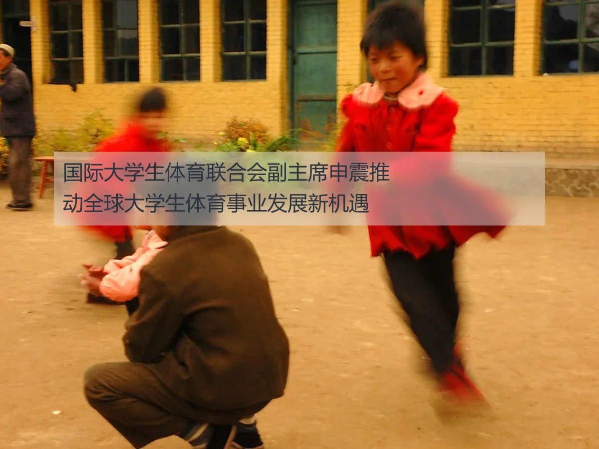 国际大学生体育联合会副主席申震推动全球大学生体育事业发展新机遇